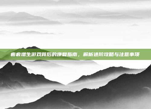 瘢痕增生游戏背后的康复指南，解析进阶攻略与注意事项