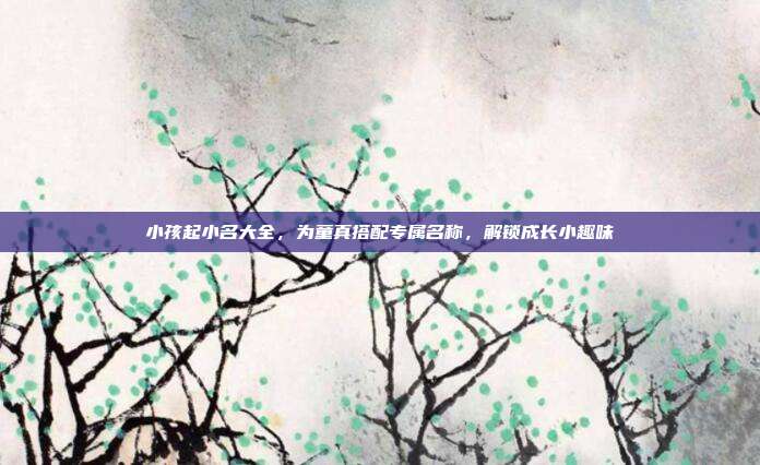 小孩起小名大全，为童真搭配专属名称，解锁成长小趣味