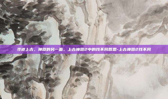 寻迹上古,神器的另一面,上古神器2中的找不同哲思-上古神器2找不同