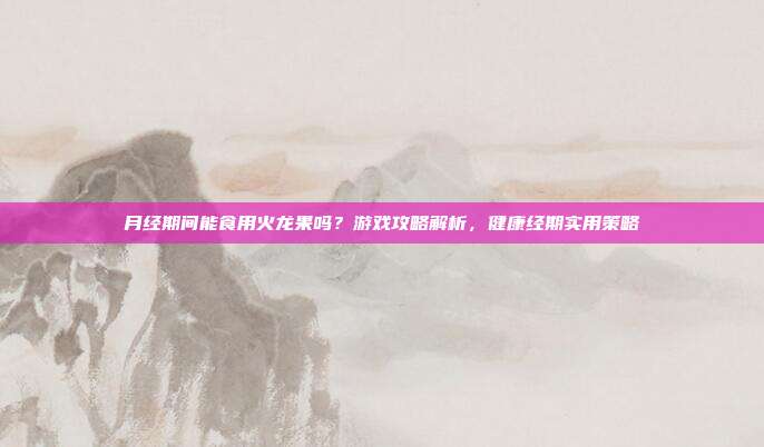 月经期间能食用火龙果吗？游戏攻略解析，健康经期实用策略