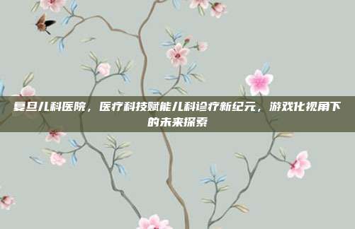 复旦儿科医院，医疗科技赋能儿科诊疗新纪元，游戏化视角下的未来探索