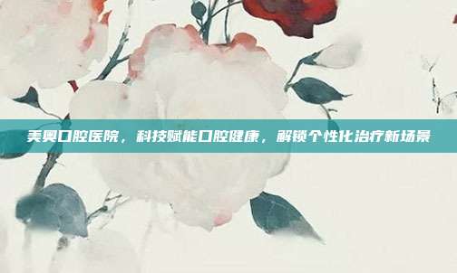美奥口腔医院，科技赋能口腔健康，解锁个性化治疗新场景