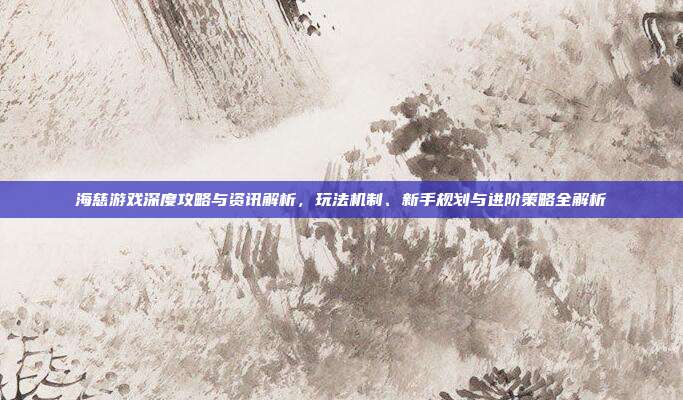 海慈游戏深度攻略与资讯解析，玩法机制、新手规划与进阶策略全解析