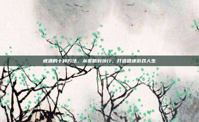 戒酒的十种方法，从策略到执行，打造健康游戏人生