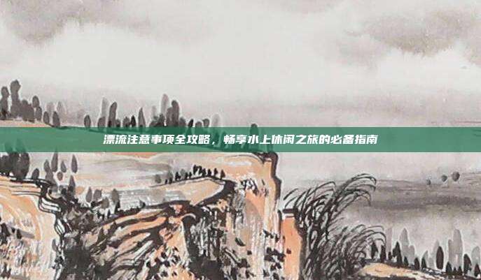 漂流注意事项全攻略，畅享水上休闲之旅的必备指南