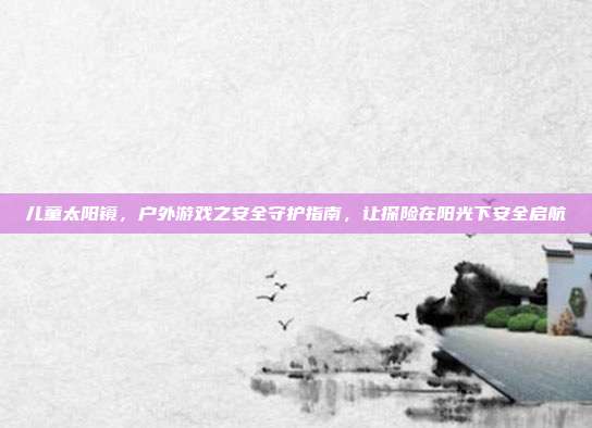 儿童太阳镜，户外游戏之安全守护指南，让探险在阳光下安全启航