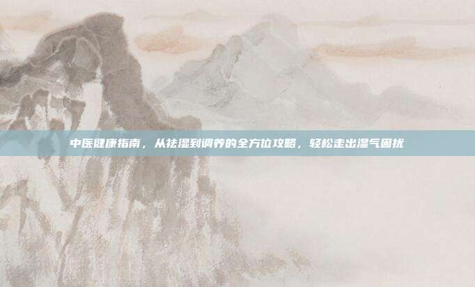 中医健康指南，从祛湿到调养的全方位攻略，轻松走出湿气困扰