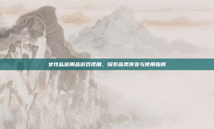 女性私密用品游戏视角，探索品类演变与使用指南