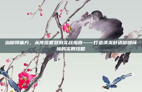 治脚臭偏方，从传统智慧到实战指南——打造清爽舒适脚部环境的实用攻略