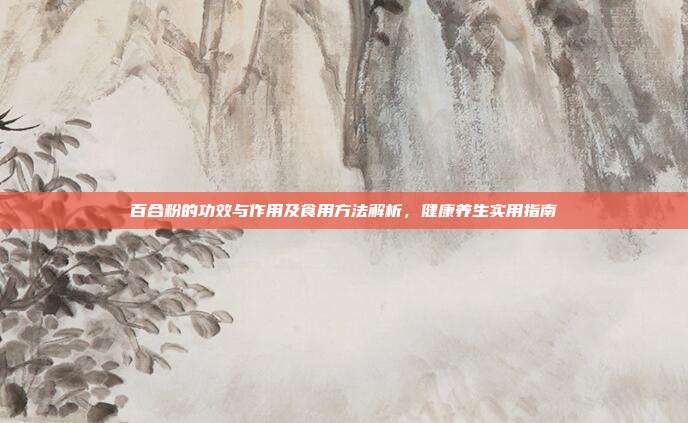 百合粉的功效与作用及食用方法解析,健康养生实用指南