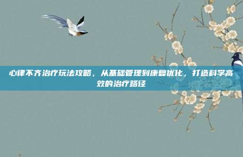 心律不齐治疗玩法攻略,从基础管理到康复优化,打造科学高效的治疗路径