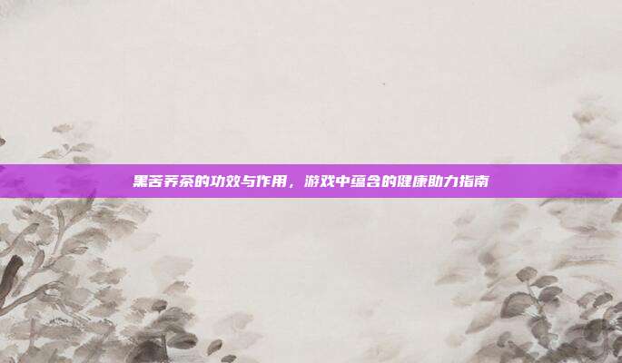 黑苦荞茶的功效与作用，游戏中蕴含的健康助力指南