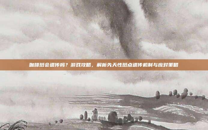 咖啡斑会遗传吗？游戏攻略，解析先天性斑点遗传机制与应对策略