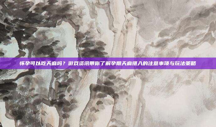 怀孕可以吃天麻吗？游戏资讯带你了解孕期天麻摄入的注意事项与玩法策略