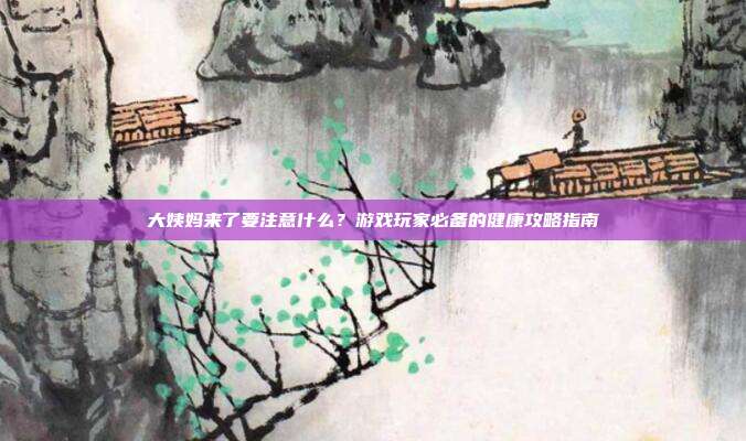 大姨妈来了要注意什么？游戏玩家必备的健康攻略指南