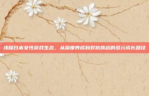 浅探日本女性游戏生态，从深度养成到对抗挑战的多元成长路径