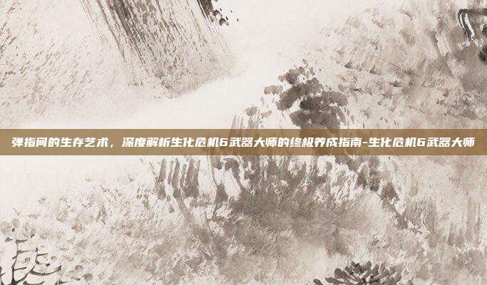 弹指间的生存艺术，深度解析生化危机6武器大师的终极养成指南-生化危机6武器大师