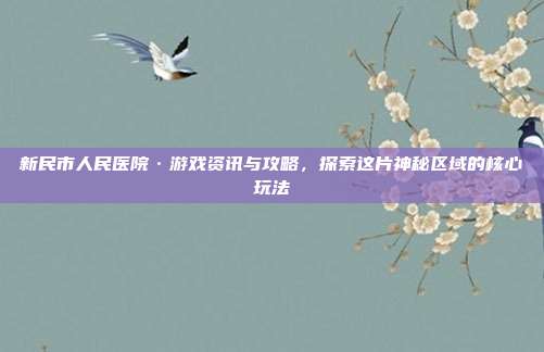 新民市人民医院·游戏资讯与攻略，探索这片神秘区域的核心玩法