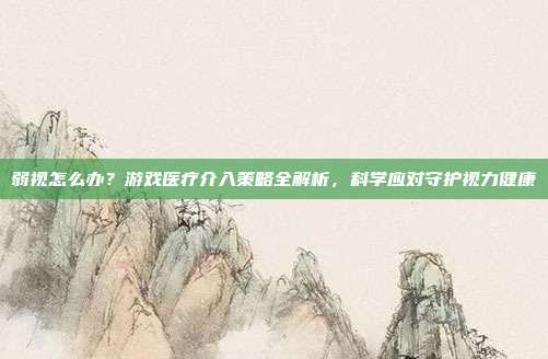 弱视怎么办？游戏医疗介入策略全解析，科学应对守护视力健康