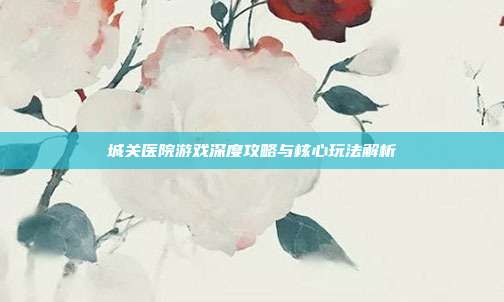 城关医院游戏深度攻略与核心玩法解析