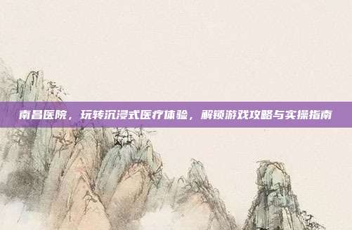 南昌医院，玩转沉浸式医疗体验，解锁游戏攻略与实操指南