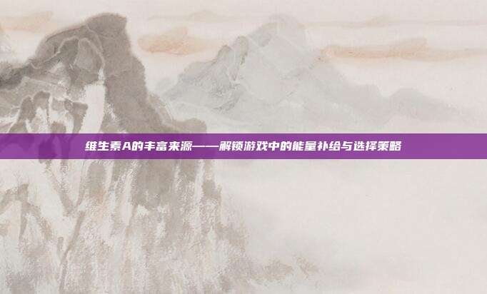 维生素A的丰富来源——解锁游戏中的能量补给与选择策略