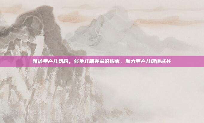 雅培早产儿奶粉，新生儿喂养前沿指南，助力早产儿健康成长