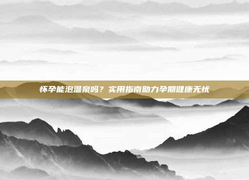 怀孕能泡温泉吗？实用指南助力孕期健康无忧