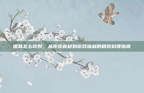 银耳怎么吃好,从传统食材到游戏福利的精致料理指南