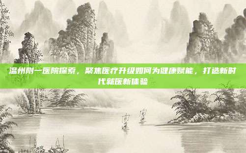 温州附一医院探索，聚焦医疗升级如何为健康赋能，打造新时代就医新体验