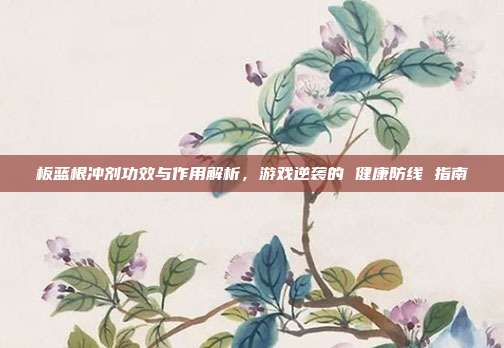 板蓝根冲剂功效与作用解析,游戏逆袭的 健康防线 指南