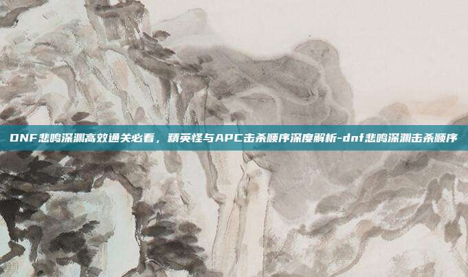 DNF悲鸣深渊高效通关必看,精英怪与APC击杀顺序深度解析-dnf悲鸣深渊击杀顺序