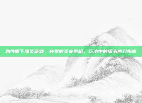 急性颌下腺炎游戏，突发的炎症危机，玩法中的细节应对指南