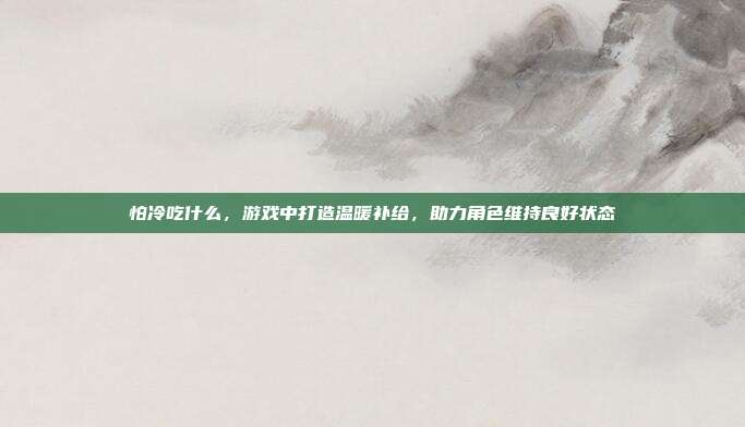 怕冷吃什么，游戏中打造温暖补给，助力角色维持良好状态