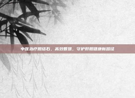 中医治疗胆结石，高效智慧，守护肝胆健康新路径