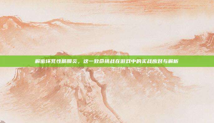 解密坏死性筋膜炎，这一致命挑战在游戏中的实战应对与解析