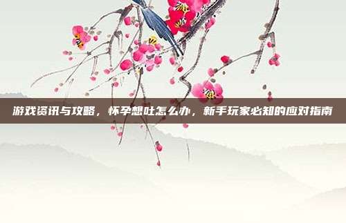 游戏资讯与攻略，怀孕想吐怎么办，新手玩家必知的应对指南