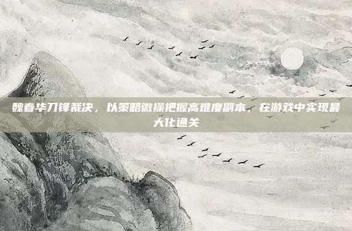 魏春华刀锋裁决，以策略微操把握高难度副本，在游戏中实现最大化通关