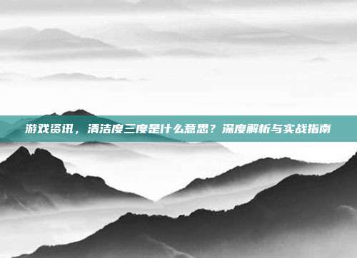 游戏资讯，清洁度三度是什么意思？深度解析与实战指南