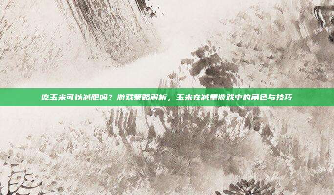 吃玉米可以减肥吗？游戏策略解析，玉米在减重游戏中的角色与技巧