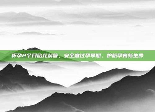 怀孕2个月胎儿科普，安全度过孕早期，护航孕育新生命
