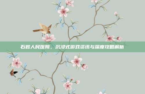 石岩人民医院，沉浸式游戏资讯与深度攻略解析