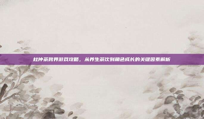 杜仲茶跨界游戏攻略，从养生茶饮到角色成长的关键因素解析