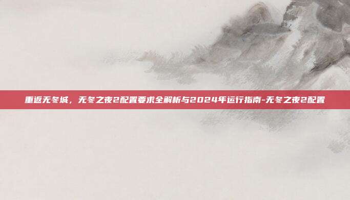 重返无冬城，无冬之夜2配置要求全解析与2024年运行指南-无冬之夜2配置