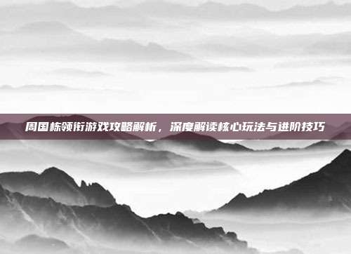 周国栋领衔游戏攻略解析，深度解读核心玩法与进阶技巧
