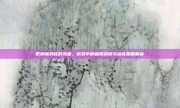 爬楼梯消耗的热量，游戏中的极限消耗与训练策略解析