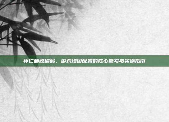 怀仁邮政编码，游戏地图配置的核心参考与实操指南