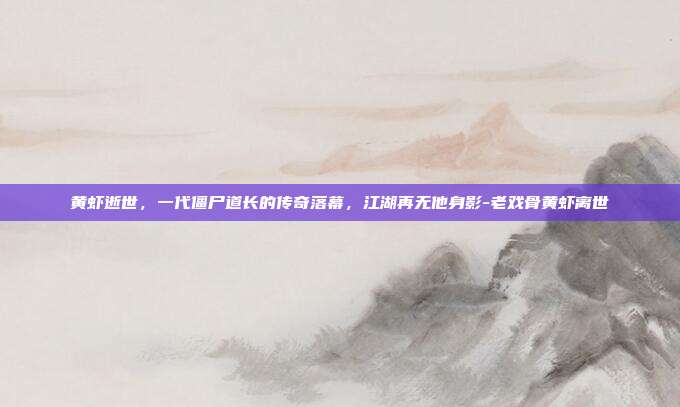 黄虾逝世，一代僵尸道长的传奇落幕，江湖再无他身影-老戏骨黄虾离世