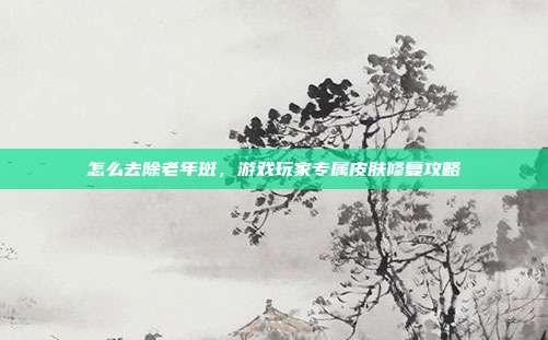 怎么去除老年斑，游戏玩家专属皮肤修复攻略