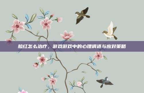 脸红怎么治疗，游戏游戏中的心理调适与应对策略